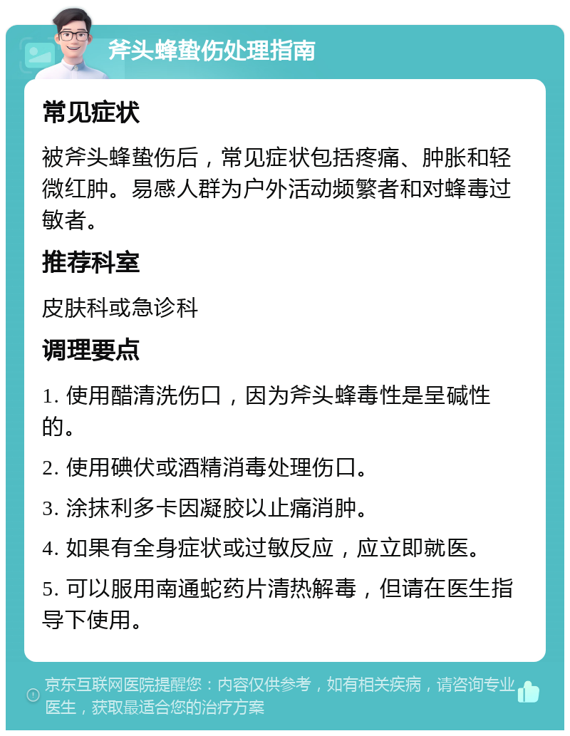 斧头蜂蛰伤处理指南 常见症状 被斧头蜂蛰伤后，常见症状包括疼痛、肿胀和轻微红肿。易感人群为户外活动频繁者和对蜂毒过敏者。 推荐科室 皮肤科或急诊科 调理要点 1. 使用醋清洗伤口，因为斧头蜂毒性是呈碱性的。 2. 使用碘伏或酒精消毒处理伤口。 3. 涂抹利多卡因凝胶以止痛消肿。 4. 如果有全身症状或过敏反应，应立即就医。 5. 可以服用南通蛇药片清热解毒，但请在医生指导下使用。