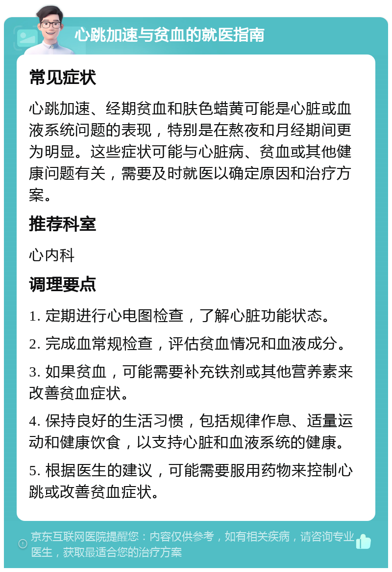 心跳加速与贫血的就医指南 常见症状 心跳加速、经期贫血和肤色蜡黄可能是心脏或血液系统问题的表现，特别是在熬夜和月经期间更为明显。这些症状可能与心脏病、贫血或其他健康问题有关，需要及时就医以确定原因和治疗方案。 推荐科室 心内科 调理要点 1. 定期进行心电图检查，了解心脏功能状态。 2. 完成血常规检查，评估贫血情况和血液成分。 3. 如果贫血，可能需要补充铁剂或其他营养素来改善贫血症状。 4. 保持良好的生活习惯，包括规律作息、适量运动和健康饮食，以支持心脏和血液系统的健康。 5. 根据医生的建议，可能需要服用药物来控制心跳或改善贫血症状。