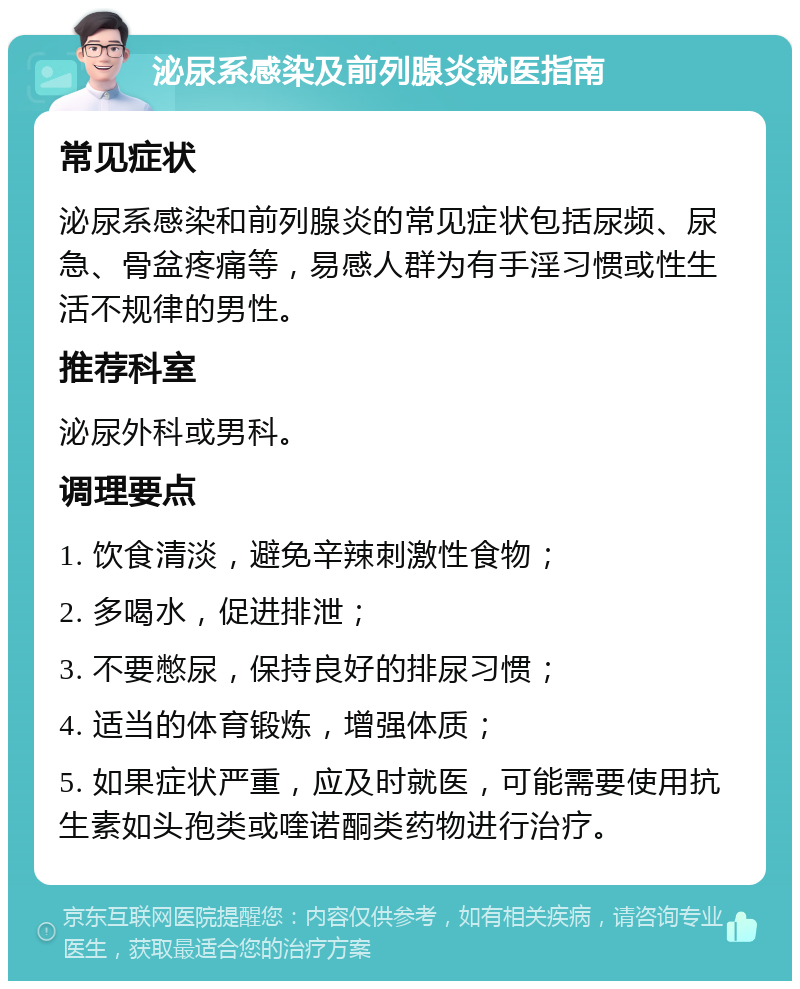 泌尿系感染及前列腺炎就医指南 常见症状 泌尿系感染和前列腺炎的常见症状包括尿频、尿急、骨盆疼痛等，易感人群为有手淫习惯或性生活不规律的男性。 推荐科室 泌尿外科或男科。 调理要点 1. 饮食清淡，避免辛辣刺激性食物； 2. 多喝水，促进排泄； 3. 不要憋尿，保持良好的排尿习惯； 4. 适当的体育锻炼，增强体质； 5. 如果症状严重，应及时就医，可能需要使用抗生素如头孢类或喹诺酮类药物进行治疗。