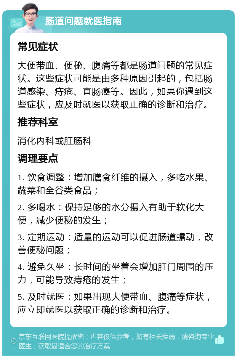 肠道问题就医指南 常见症状 大便带血、便秘、腹痛等都是肠道问题的常见症状。这些症状可能是由多种原因引起的，包括肠道感染、痔疮、直肠癌等。因此，如果你遇到这些症状，应及时就医以获取正确的诊断和治疗。 推荐科室 消化内科或肛肠科 调理要点 1. 饮食调整：增加膳食纤维的摄入，多吃水果、蔬菜和全谷类食品； 2. 多喝水：保持足够的水分摄入有助于软化大便，减少便秘的发生； 3. 定期运动：适量的运动可以促进肠道蠕动，改善便秘问题； 4. 避免久坐：长时间的坐着会增加肛门周围的压力，可能导致痔疮的发生； 5. 及时就医：如果出现大便带血、腹痛等症状，应立即就医以获取正确的诊断和治疗。