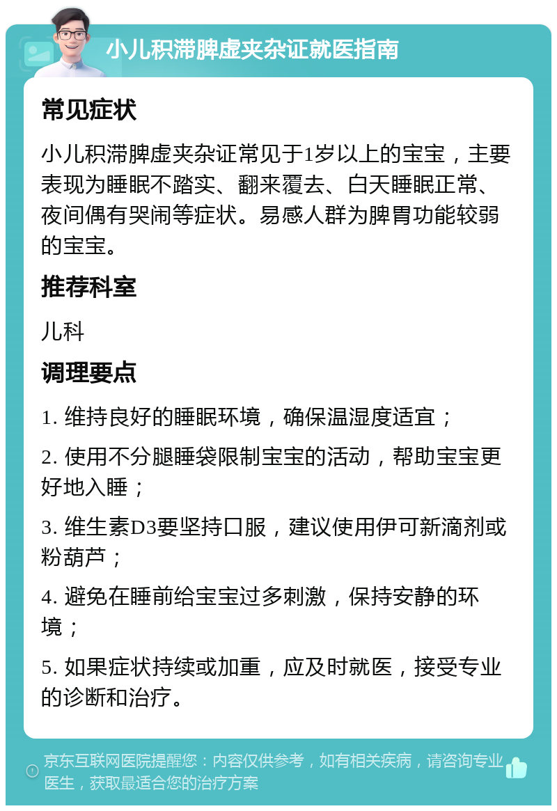 小儿积滞脾虚夹杂证就医指南 常见症状 小儿积滞脾虚夹杂证常见于1岁以上的宝宝，主要表现为睡眠不踏实、翻来覆去、白天睡眠正常、夜间偶有哭闹等症状。易感人群为脾胃功能较弱的宝宝。 推荐科室 儿科 调理要点 1. 维持良好的睡眠环境，确保温湿度适宜； 2. 使用不分腿睡袋限制宝宝的活动，帮助宝宝更好地入睡； 3. 维生素D3要坚持口服，建议使用伊可新滴剂或粉葫芦； 4. 避免在睡前给宝宝过多刺激，保持安静的环境； 5. 如果症状持续或加重，应及时就医，接受专业的诊断和治疗。