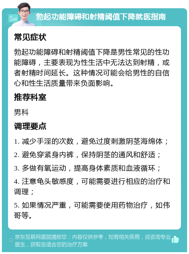 勃起功能障碍和射精阈值下降就医指南 常见症状 勃起功能障碍和射精阈值下降是男性常见的性功能障碍，主要表现为性生活中无法达到射精，或者射精时间延长。这种情况可能会给男性的自信心和性生活质量带来负面影响。 推荐科室 男科 调理要点 1. 减少手淫的次数，避免过度刺激阴茎海绵体； 2. 避免穿紧身内裤，保持阴茎的通风和舒适； 3. 多做有氧运动，提高身体素质和血液循环； 4. 注意龟头敏感度，可能需要进行相应的治疗和调理； 5. 如果情况严重，可能需要使用药物治疗，如伟哥等。