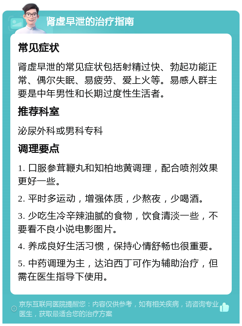 肾虚早泄的治疗指南 常见症状 肾虚早泄的常见症状包括射精过快、勃起功能正常、偶尔失眠、易疲劳、爱上火等。易感人群主要是中年男性和长期过度性生活者。 推荐科室 泌尿外科或男科专科 调理要点 1. 口服参茸鞭丸和知柏地黄调理，配合喷剂效果更好一些。 2. 平时多运动，增强体质，少熬夜，少喝酒。 3. 少吃生冷辛辣油腻的食物，饮食清淡一些，不要看不良小说电影图片。 4. 养成良好生活习惯，保持心情舒畅也很重要。 5. 中药调理为主，达泊西丁可作为辅助治疗，但需在医生指导下使用。