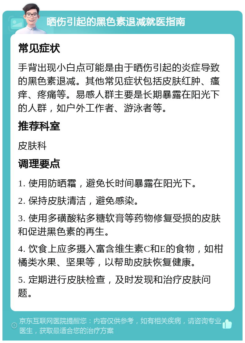 晒伤引起的黑色素退减就医指南 常见症状 手背出现小白点可能是由于晒伤引起的炎症导致的黑色素退减。其他常见症状包括皮肤红肿、瘙痒、疼痛等。易感人群主要是长期暴露在阳光下的人群，如户外工作者、游泳者等。 推荐科室 皮肤科 调理要点 1. 使用防晒霜，避免长时间暴露在阳光下。 2. 保持皮肤清洁，避免感染。 3. 使用多磺酸粘多糖软膏等药物修复受损的皮肤和促进黑色素的再生。 4. 饮食上应多摄入富含维生素C和E的食物，如柑橘类水果、坚果等，以帮助皮肤恢复健康。 5. 定期进行皮肤检查，及时发现和治疗皮肤问题。