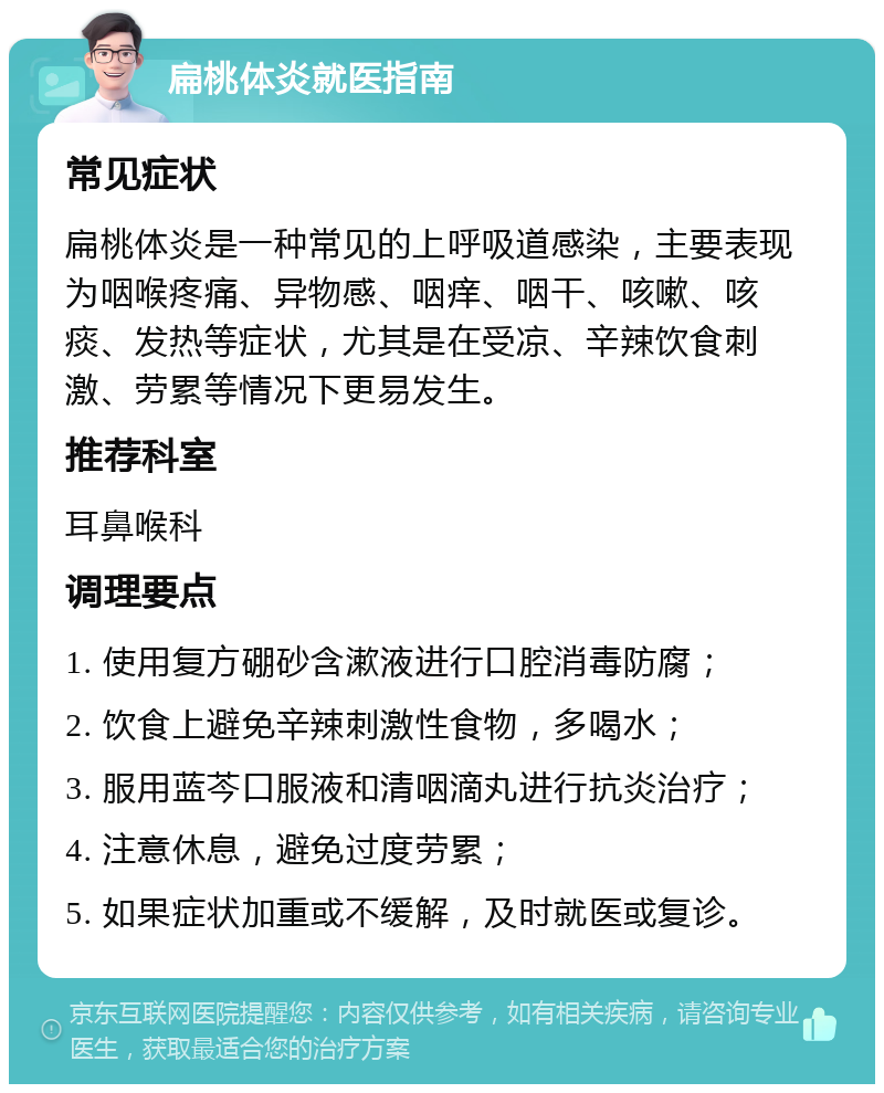 扁桃体炎就医指南 常见症状 扁桃体炎是一种常见的上呼吸道感染，主要表现为咽喉疼痛、异物感、咽痒、咽干、咳嗽、咳痰、发热等症状，尤其是在受凉、辛辣饮食刺激、劳累等情况下更易发生。 推荐科室 耳鼻喉科 调理要点 1. 使用复方硼砂含漱液进行口腔消毒防腐； 2. 饮食上避免辛辣刺激性食物，多喝水； 3. 服用蓝芩口服液和清咽滴丸进行抗炎治疗； 4. 注意休息，避免过度劳累； 5. 如果症状加重或不缓解，及时就医或复诊。