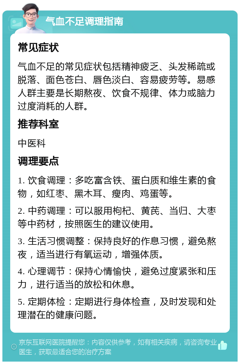 气血不足调理指南 常见症状 气血不足的常见症状包括精神疲乏、头发稀疏或脱落、面色苍白、唇色淡白、容易疲劳等。易感人群主要是长期熬夜、饮食不规律、体力或脑力过度消耗的人群。 推荐科室 中医科 调理要点 1. 饮食调理：多吃富含铁、蛋白质和维生素的食物，如红枣、黑木耳、瘦肉、鸡蛋等。 2. 中药调理：可以服用枸杞、黄芪、当归、大枣等中药材，按照医生的建议使用。 3. 生活习惯调整：保持良好的作息习惯，避免熬夜，适当进行有氧运动，增强体质。 4. 心理调节：保持心情愉快，避免过度紧张和压力，进行适当的放松和休息。 5. 定期体检：定期进行身体检查，及时发现和处理潜在的健康问题。