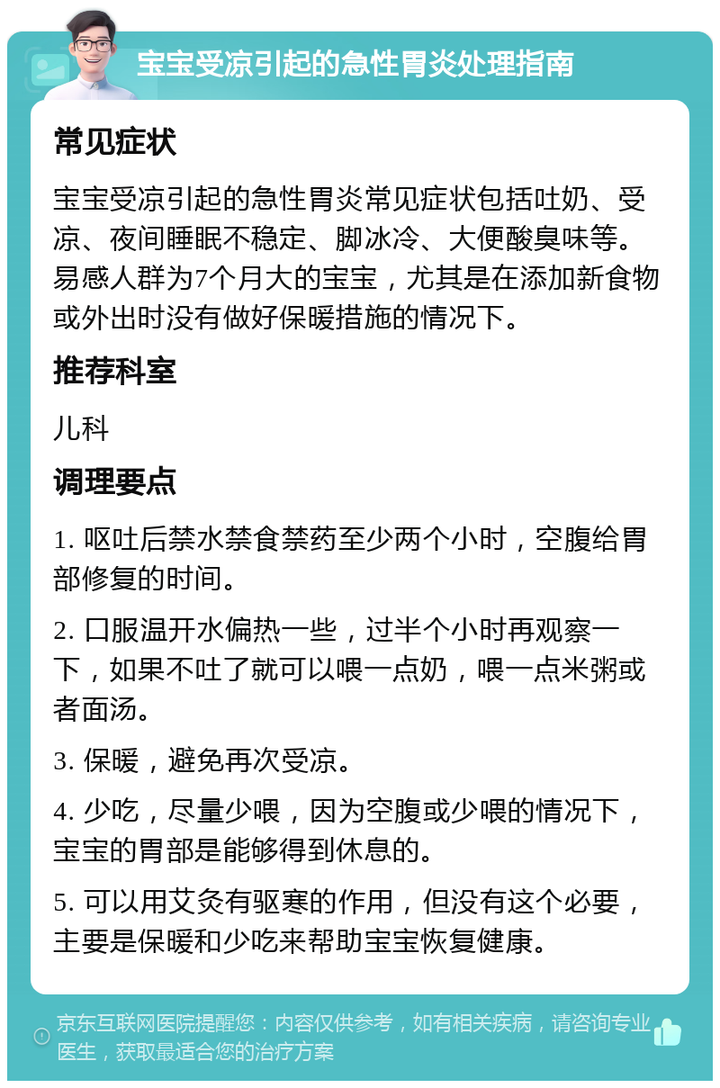 宝宝受凉引起的急性胃炎处理指南 常见症状 宝宝受凉引起的急性胃炎常见症状包括吐奶、受凉、夜间睡眠不稳定、脚冰冷、大便酸臭味等。易感人群为7个月大的宝宝，尤其是在添加新食物或外出时没有做好保暖措施的情况下。 推荐科室 儿科 调理要点 1. 呕吐后禁水禁食禁药至少两个小时，空腹给胃部修复的时间。 2. 口服温开水偏热一些，过半个小时再观察一下，如果不吐了就可以喂一点奶，喂一点米粥或者面汤。 3. 保暖，避免再次受凉。 4. 少吃，尽量少喂，因为空腹或少喂的情况下，宝宝的胃部是能够得到休息的。 5. 可以用艾灸有驱寒的作用，但没有这个必要，主要是保暖和少吃来帮助宝宝恢复健康。