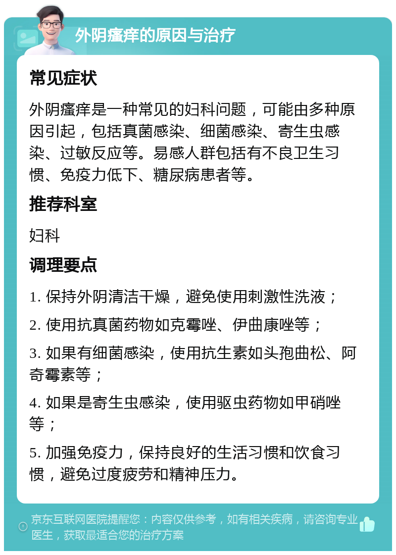 外阴瘙痒的原因与治疗 常见症状 外阴瘙痒是一种常见的妇科问题，可能由多种原因引起，包括真菌感染、细菌感染、寄生虫感染、过敏反应等。易感人群包括有不良卫生习惯、免疫力低下、糖尿病患者等。 推荐科室 妇科 调理要点 1. 保持外阴清洁干燥，避免使用刺激性洗液； 2. 使用抗真菌药物如克霉唑、伊曲康唑等； 3. 如果有细菌感染，使用抗生素如头孢曲松、阿奇霉素等； 4. 如果是寄生虫感染，使用驱虫药物如甲硝唑等； 5. 加强免疫力，保持良好的生活习惯和饮食习惯，避免过度疲劳和精神压力。