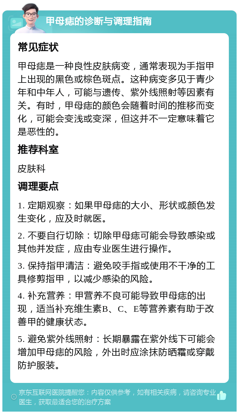 甲母痣的诊断与调理指南 常见症状 甲母痣是一种良性皮肤病变，通常表现为手指甲上出现的黑色或棕色斑点。这种病变多见于青少年和中年人，可能与遗传、紫外线照射等因素有关。有时，甲母痣的颜色会随着时间的推移而变化，可能会变浅或变深，但这并不一定意味着它是恶性的。 推荐科室 皮肤科 调理要点 1. 定期观察：如果甲母痣的大小、形状或颜色发生变化，应及时就医。 2. 不要自行切除：切除甲母痣可能会导致感染或其他并发症，应由专业医生进行操作。 3. 保持指甲清洁：避免咬手指或使用不干净的工具修剪指甲，以减少感染的风险。 4. 补充营养：甲营养不良可能导致甲母痣的出现，适当补充维生素B、C、E等营养素有助于改善甲的健康状态。 5. 避免紫外线照射：长期暴露在紫外线下可能会增加甲母痣的风险，外出时应涂抹防晒霜或穿戴防护服装。