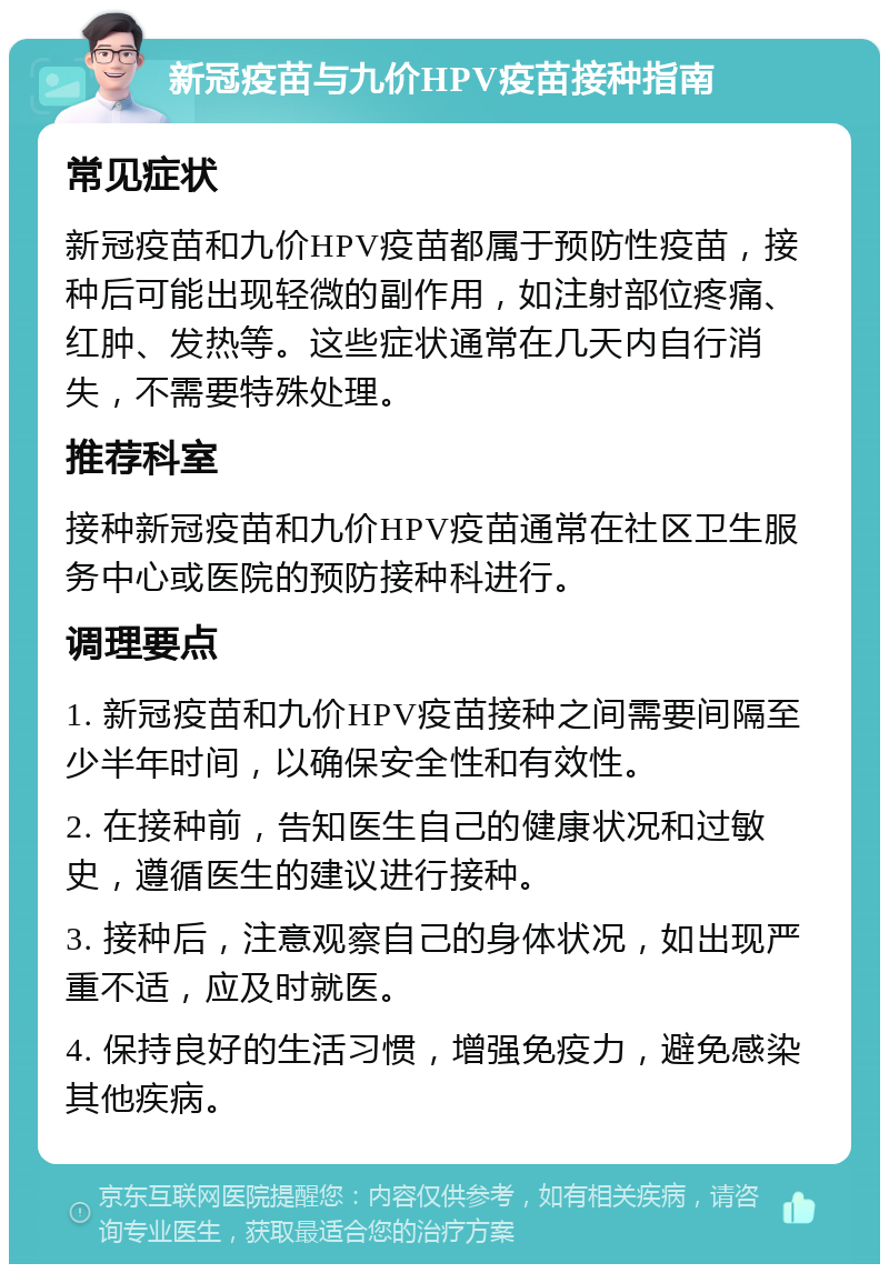 新冠疫苗与九价HPV疫苗接种指南 常见症状 新冠疫苗和九价HPV疫苗都属于预防性疫苗，接种后可能出现轻微的副作用，如注射部位疼痛、红肿、发热等。这些症状通常在几天内自行消失，不需要特殊处理。 推荐科室 接种新冠疫苗和九价HPV疫苗通常在社区卫生服务中心或医院的预防接种科进行。 调理要点 1. 新冠疫苗和九价HPV疫苗接种之间需要间隔至少半年时间，以确保安全性和有效性。 2. 在接种前，告知医生自己的健康状况和过敏史，遵循医生的建议进行接种。 3. 接种后，注意观察自己的身体状况，如出现严重不适，应及时就医。 4. 保持良好的生活习惯，增强免疫力，避免感染其他疾病。