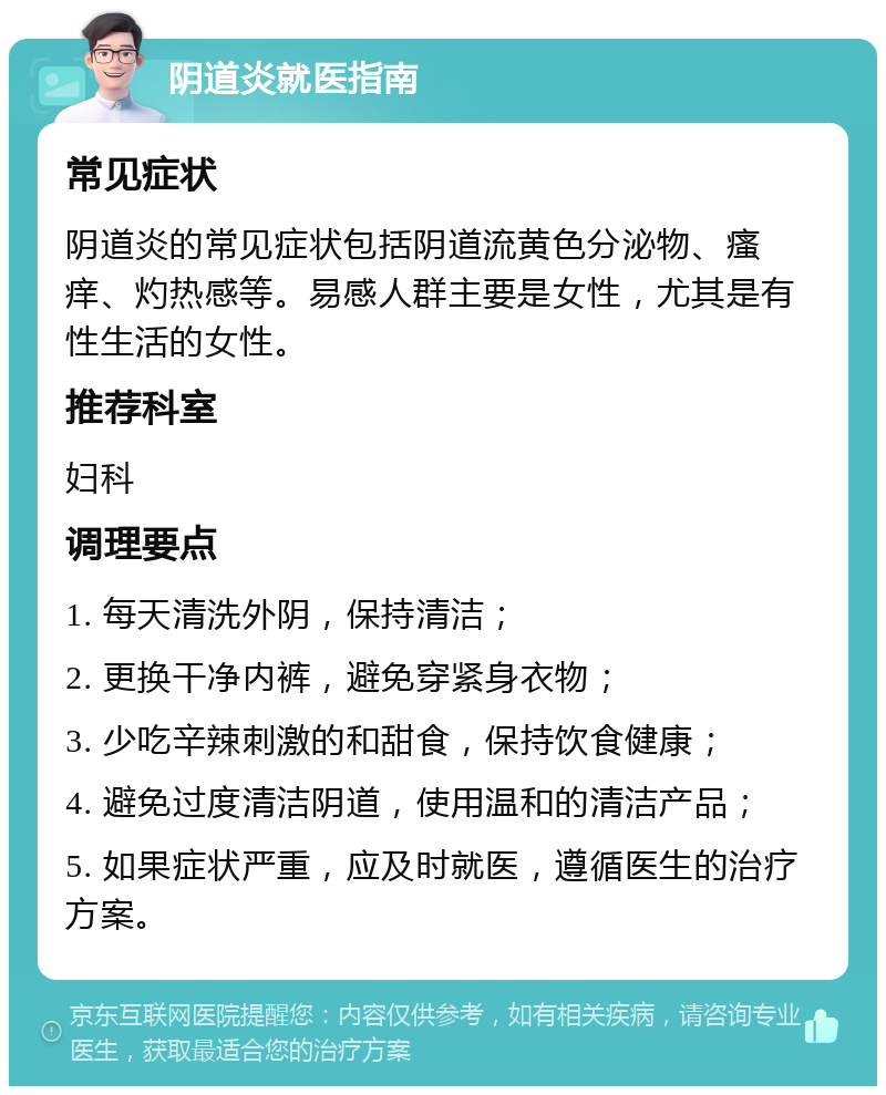 阴道炎就医指南 常见症状 阴道炎的常见症状包括阴道流黄色分泌物、瘙痒、灼热感等。易感人群主要是女性，尤其是有性生活的女性。 推荐科室 妇科 调理要点 1. 每天清洗外阴，保持清洁； 2. 更换干净内裤，避免穿紧身衣物； 3. 少吃辛辣刺激的和甜食，保持饮食健康； 4. 避免过度清洁阴道，使用温和的清洁产品； 5. 如果症状严重，应及时就医，遵循医生的治疗方案。