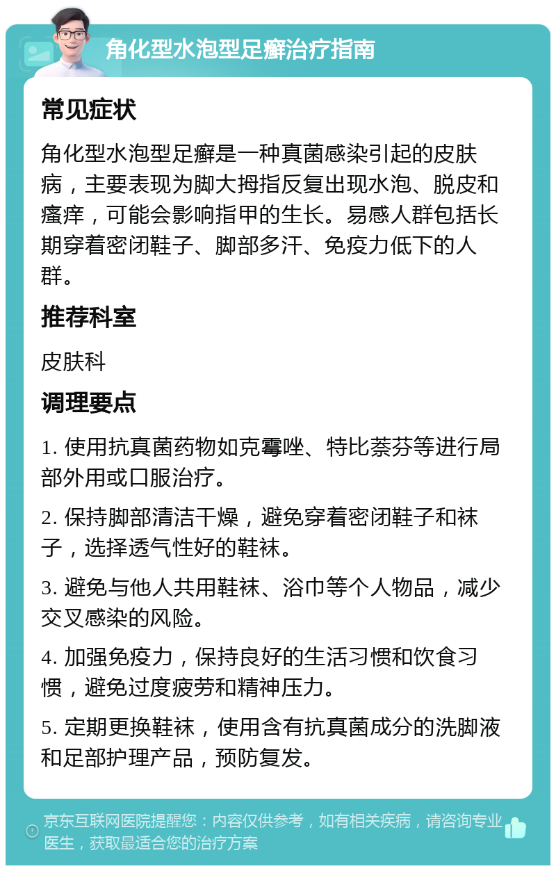 角化型水泡型足癣治疗指南 常见症状 角化型水泡型足癣是一种真菌感染引起的皮肤病，主要表现为脚大拇指反复出现水泡、脱皮和瘙痒，可能会影响指甲的生长。易感人群包括长期穿着密闭鞋子、脚部多汗、免疫力低下的人群。 推荐科室 皮肤科 调理要点 1. 使用抗真菌药物如克霉唑、特比萘芬等进行局部外用或口服治疗。 2. 保持脚部清洁干燥，避免穿着密闭鞋子和袜子，选择透气性好的鞋袜。 3. 避免与他人共用鞋袜、浴巾等个人物品，减少交叉感染的风险。 4. 加强免疫力，保持良好的生活习惯和饮食习惯，避免过度疲劳和精神压力。 5. 定期更换鞋袜，使用含有抗真菌成分的洗脚液和足部护理产品，预防复发。