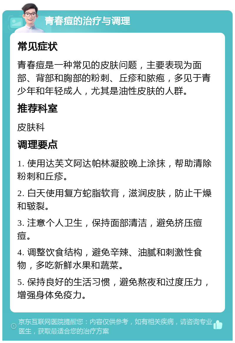 青春痘的治疗与调理 常见症状 青春痘是一种常见的皮肤问题，主要表现为面部、背部和胸部的粉刺、丘疹和脓疱，多见于青少年和年轻成人，尤其是油性皮肤的人群。 推荐科室 皮肤科 调理要点 1. 使用达芙文阿达帕林凝胶晚上涂抹，帮助清除粉刺和丘疹。 2. 白天使用复方蛇脂软膏，滋润皮肤，防止干燥和皲裂。 3. 注意个人卫生，保持面部清洁，避免挤压痘痘。 4. 调整饮食结构，避免辛辣、油腻和刺激性食物，多吃新鲜水果和蔬菜。 5. 保持良好的生活习惯，避免熬夜和过度压力，增强身体免疫力。