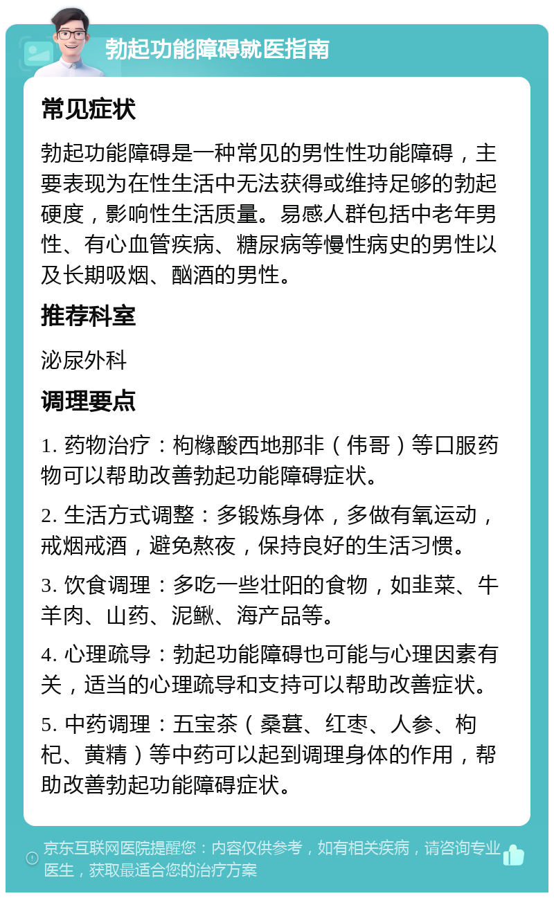 勃起功能障碍就医指南 常见症状 勃起功能障碍是一种常见的男性性功能障碍，主要表现为在性生活中无法获得或维持足够的勃起硬度，影响性生活质量。易感人群包括中老年男性、有心血管疾病、糖尿病等慢性病史的男性以及长期吸烟、酗酒的男性。 推荐科室 泌尿外科 调理要点 1. 药物治疗：枸橼酸西地那非（伟哥）等口服药物可以帮助改善勃起功能障碍症状。 2. 生活方式调整：多锻炼身体，多做有氧运动，戒烟戒酒，避免熬夜，保持良好的生活习惯。 3. 饮食调理：多吃一些壮阳的食物，如韭菜、牛羊肉、山药、泥鳅、海产品等。 4. 心理疏导：勃起功能障碍也可能与心理因素有关，适当的心理疏导和支持可以帮助改善症状。 5. 中药调理：五宝茶（桑葚、红枣、人参、枸杞、黄精）等中药可以起到调理身体的作用，帮助改善勃起功能障碍症状。