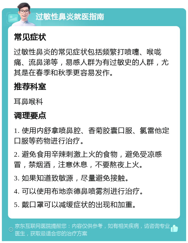 过敏性鼻炎就医指南 常见症状 过敏性鼻炎的常见症状包括频繁打喷嚏、喉咙痛、流鼻涕等，易感人群为有过敏史的人群，尤其是在春季和秋季更容易发作。 推荐科室 耳鼻喉科 调理要点 1. 使用内舒拿喷鼻腔、香菊胶囊口服、氯雷他定口服等药物进行治疗。 2. 避免食用辛辣刺激上火的食物，避免受凉感冒，禁烟酒，注意休息，不要熬夜上火。 3. 如果知道致敏源，尽量避免接触。 4. 可以使用布地奈德鼻喷雾剂进行治疗。 5. 戴口罩可以减缓症状的出现和加重。