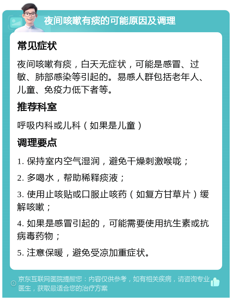 夜间咳嗽有痰的可能原因及调理 常见症状 夜间咳嗽有痰，白天无症状，可能是感冒、过敏、肺部感染等引起的。易感人群包括老年人、儿童、免疫力低下者等。 推荐科室 呼吸内科或儿科（如果是儿童） 调理要点 1. 保持室内空气湿润，避免干燥刺激喉咙； 2. 多喝水，帮助稀释痰液； 3. 使用止咳贴或口服止咳药（如复方甘草片）缓解咳嗽； 4. 如果是感冒引起的，可能需要使用抗生素或抗病毒药物； 5. 注意保暖，避免受凉加重症状。