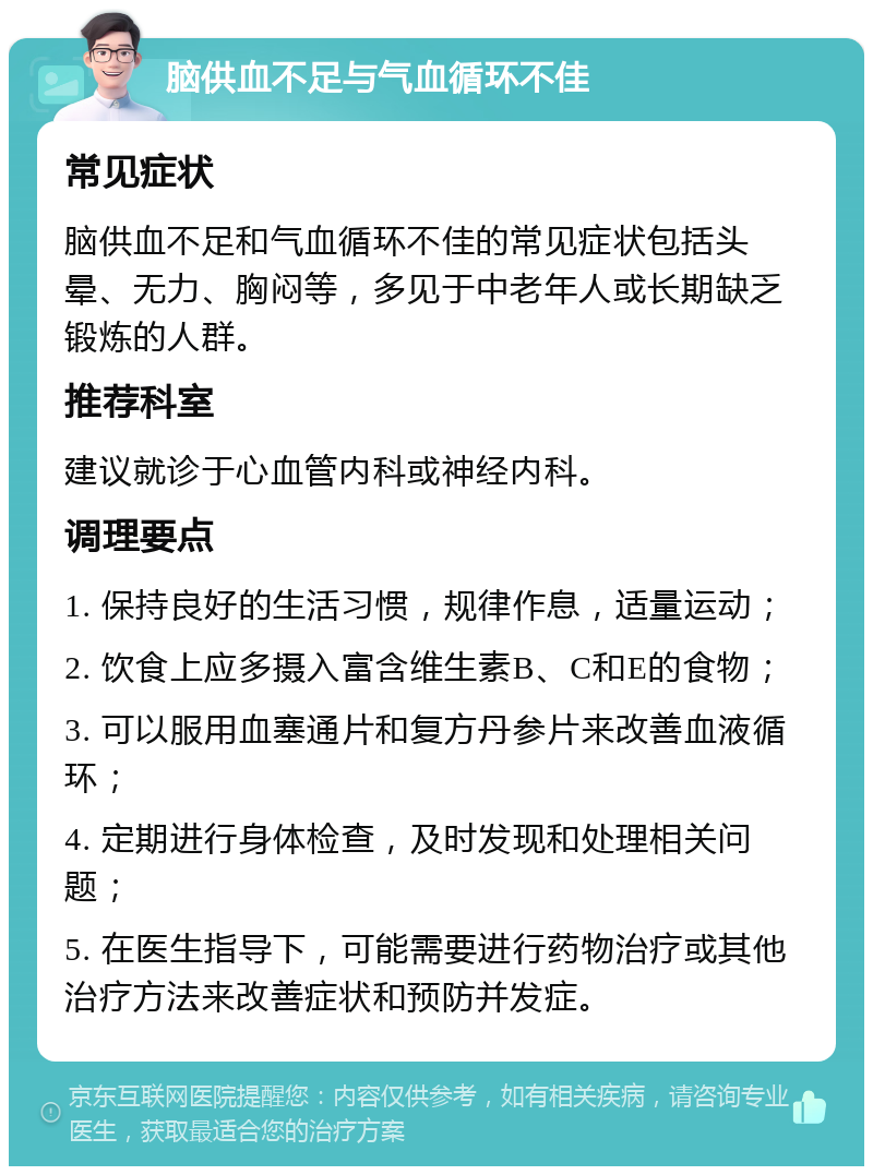 脑供血不足与气血循环不佳 常见症状 脑供血不足和气血循环不佳的常见症状包括头晕、无力、胸闷等，多见于中老年人或长期缺乏锻炼的人群。 推荐科室 建议就诊于心血管内科或神经内科。 调理要点 1. 保持良好的生活习惯，规律作息，适量运动； 2. 饮食上应多摄入富含维生素B、C和E的食物； 3. 可以服用血塞通片和复方丹参片来改善血液循环； 4. 定期进行身体检查，及时发现和处理相关问题； 5. 在医生指导下，可能需要进行药物治疗或其他治疗方法来改善症状和预防并发症。