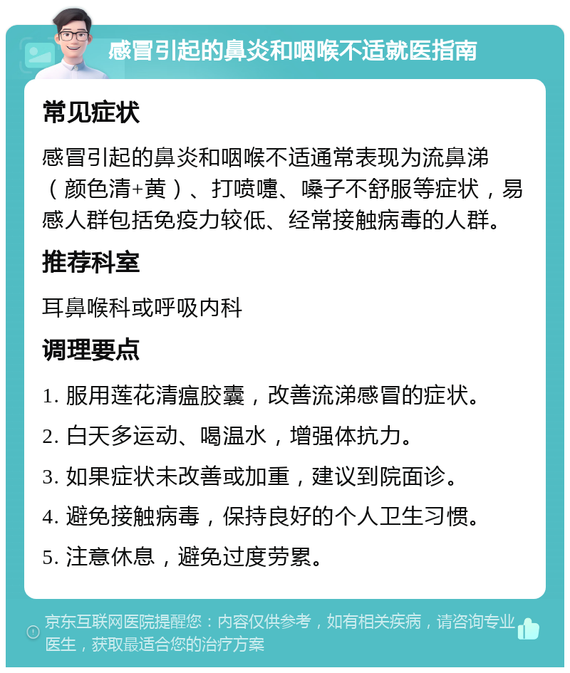 感冒引起的鼻炎和咽喉不适就医指南 常见症状 感冒引起的鼻炎和咽喉不适通常表现为流鼻涕（颜色清+黄）、打喷嚏、嗓子不舒服等症状，易感人群包括免疫力较低、经常接触病毒的人群。 推荐科室 耳鼻喉科或呼吸内科 调理要点 1. 服用莲花清瘟胶囊，改善流涕感冒的症状。 2. 白天多运动、喝温水，增强体抗力。 3. 如果症状未改善或加重，建议到院面诊。 4. 避免接触病毒，保持良好的个人卫生习惯。 5. 注意休息，避免过度劳累。