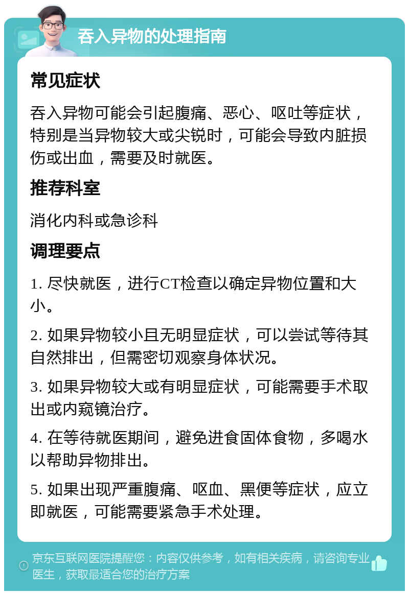 吞入异物的处理指南 常见症状 吞入异物可能会引起腹痛、恶心、呕吐等症状，特别是当异物较大或尖锐时，可能会导致内脏损伤或出血，需要及时就医。 推荐科室 消化内科或急诊科 调理要点 1. 尽快就医，进行CT检查以确定异物位置和大小。 2. 如果异物较小且无明显症状，可以尝试等待其自然排出，但需密切观察身体状况。 3. 如果异物较大或有明显症状，可能需要手术取出或内窥镜治疗。 4. 在等待就医期间，避免进食固体食物，多喝水以帮助异物排出。 5. 如果出现严重腹痛、呕血、黑便等症状，应立即就医，可能需要紧急手术处理。