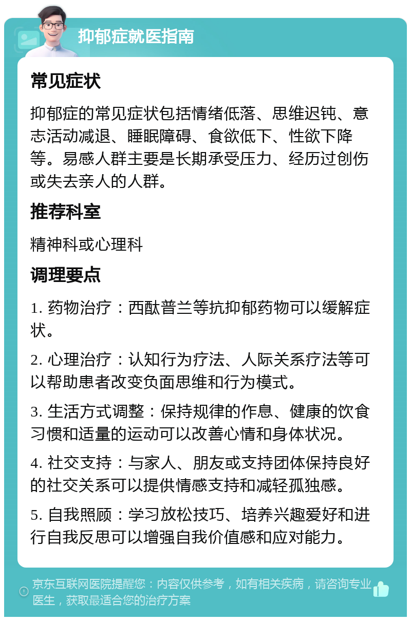 抑郁症就医指南 常见症状 抑郁症的常见症状包括情绪低落、思维迟钝、意志活动减退、睡眠障碍、食欲低下、性欲下降等。易感人群主要是长期承受压力、经历过创伤或失去亲人的人群。 推荐科室 精神科或心理科 调理要点 1. 药物治疗：西酞普兰等抗抑郁药物可以缓解症状。 2. 心理治疗：认知行为疗法、人际关系疗法等可以帮助患者改变负面思维和行为模式。 3. 生活方式调整：保持规律的作息、健康的饮食习惯和适量的运动可以改善心情和身体状况。 4. 社交支持：与家人、朋友或支持团体保持良好的社交关系可以提供情感支持和减轻孤独感。 5. 自我照顾：学习放松技巧、培养兴趣爱好和进行自我反思可以增强自我价值感和应对能力。