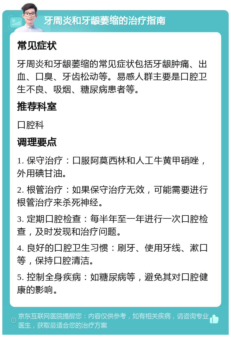 牙周炎和牙龈萎缩的治疗指南 常见症状 牙周炎和牙龈萎缩的常见症状包括牙龈肿痛、出血、口臭、牙齿松动等。易感人群主要是口腔卫生不良、吸烟、糖尿病患者等。 推荐科室 口腔科 调理要点 1. 保守治疗：口服阿莫西林和人工牛黄甲硝唑，外用碘甘油。 2. 根管治疗：如果保守治疗无效，可能需要进行根管治疗来杀死神经。 3. 定期口腔检查：每半年至一年进行一次口腔检查，及时发现和治疗问题。 4. 良好的口腔卫生习惯：刷牙、使用牙线、漱口等，保持口腔清洁。 5. 控制全身疾病：如糖尿病等，避免其对口腔健康的影响。