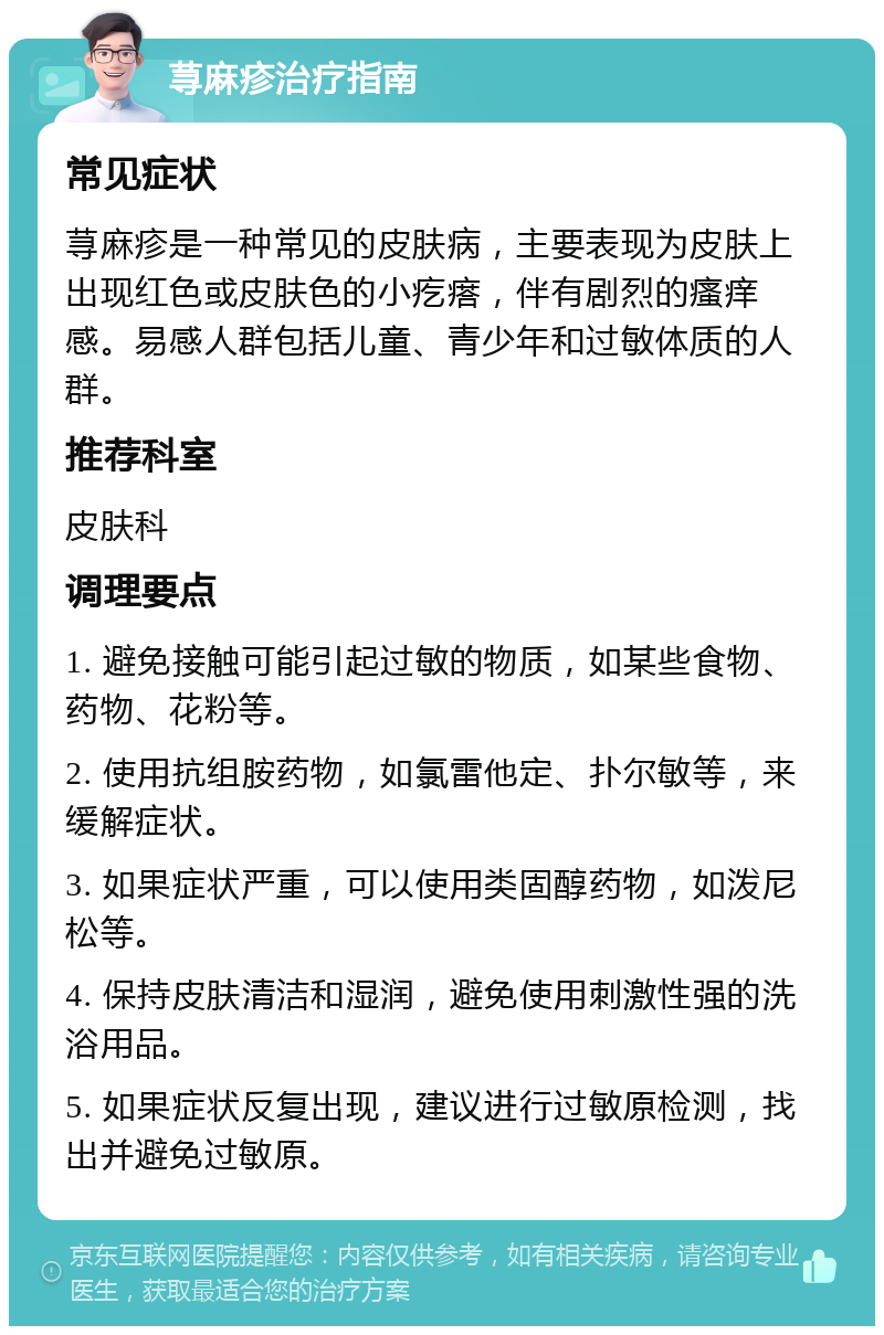 荨麻疹治疗指南 常见症状 荨麻疹是一种常见的皮肤病，主要表现为皮肤上出现红色或皮肤色的小疙瘩，伴有剧烈的瘙痒感。易感人群包括儿童、青少年和过敏体质的人群。 推荐科室 皮肤科 调理要点 1. 避免接触可能引起过敏的物质，如某些食物、药物、花粉等。 2. 使用抗组胺药物，如氯雷他定、扑尔敏等，来缓解症状。 3. 如果症状严重，可以使用类固醇药物，如泼尼松等。 4. 保持皮肤清洁和湿润，避免使用刺激性强的洗浴用品。 5. 如果症状反复出现，建议进行过敏原检测，找出并避免过敏原。