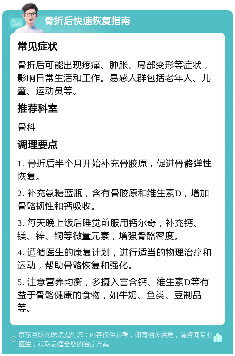 骨折后快速恢复指南 常见症状 骨折后可能出现疼痛、肿胀、局部变形等症状，影响日常生活和工作。易感人群包括老年人、儿童、运动员等。 推荐科室 骨科 调理要点 1. 骨折后半个月开始补充骨胶原，促进骨骼弹性恢复。 2. 补充氨糖蓝瓶，含有骨胶原和维生素D，增加骨骼韧性和钙吸收。 3. 每天晚上饭后睡觉前服用钙尔奇，补充钙、镁、锌、铜等微量元素，增强骨骼密度。 4. 遵循医生的康复计划，进行适当的物理治疗和运动，帮助骨骼恢复和强化。 5. 注意营养均衡，多摄入富含钙、维生素D等有益于骨骼健康的食物，如牛奶、鱼类、豆制品等。