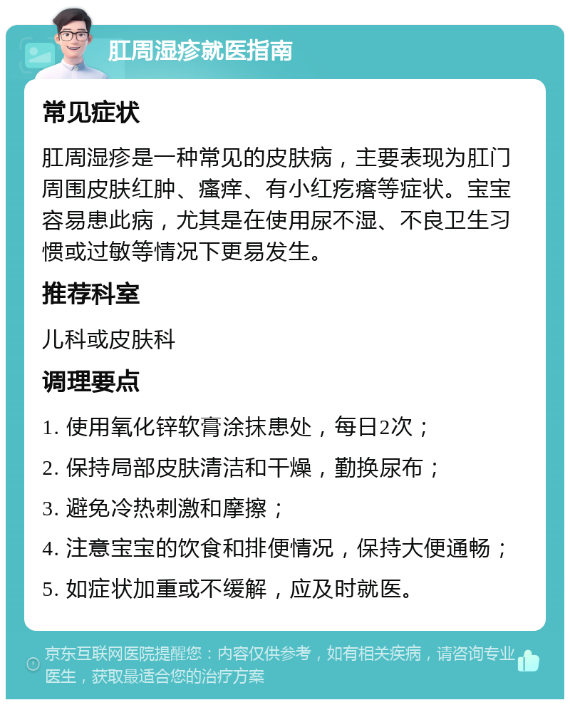 肛周湿疹就医指南 常见症状 肛周湿疹是一种常见的皮肤病，主要表现为肛门周围皮肤红肿、瘙痒、有小红疙瘩等症状。宝宝容易患此病，尤其是在使用尿不湿、不良卫生习惯或过敏等情况下更易发生。 推荐科室 儿科或皮肤科 调理要点 1. 使用氧化锌软膏涂抹患处，每日2次； 2. 保持局部皮肤清洁和干燥，勤换尿布； 3. 避免冷热刺激和摩擦； 4. 注意宝宝的饮食和排便情况，保持大便通畅； 5. 如症状加重或不缓解，应及时就医。