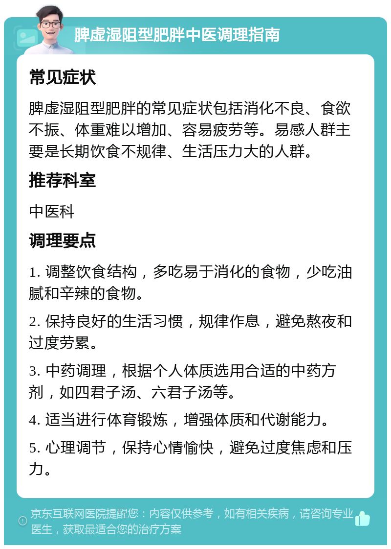 脾虚湿阻型肥胖中医调理指南 常见症状 脾虚湿阻型肥胖的常见症状包括消化不良、食欲不振、体重难以增加、容易疲劳等。易感人群主要是长期饮食不规律、生活压力大的人群。 推荐科室 中医科 调理要点 1. 调整饮食结构，多吃易于消化的食物，少吃油腻和辛辣的食物。 2. 保持良好的生活习惯，规律作息，避免熬夜和过度劳累。 3. 中药调理，根据个人体质选用合适的中药方剂，如四君子汤、六君子汤等。 4. 适当进行体育锻炼，增强体质和代谢能力。 5. 心理调节，保持心情愉快，避免过度焦虑和压力。