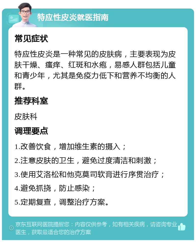 特应性皮炎就医指南 常见症状 特应性皮炎是一种常见的皮肤病，主要表现为皮肤干燥、瘙痒、红斑和水疱，易感人群包括儿童和青少年，尤其是免疫力低下和营养不均衡的人群。 推荐科室 皮肤科 调理要点 1.改善饮食，增加维生素的摄入； 2.注意皮肤的卫生，避免过度清洁和刺激； 3.使用艾洛松和他克莫司软膏进行序贯治疗； 4.避免抓挠，防止感染； 5.定期复查，调整治疗方案。