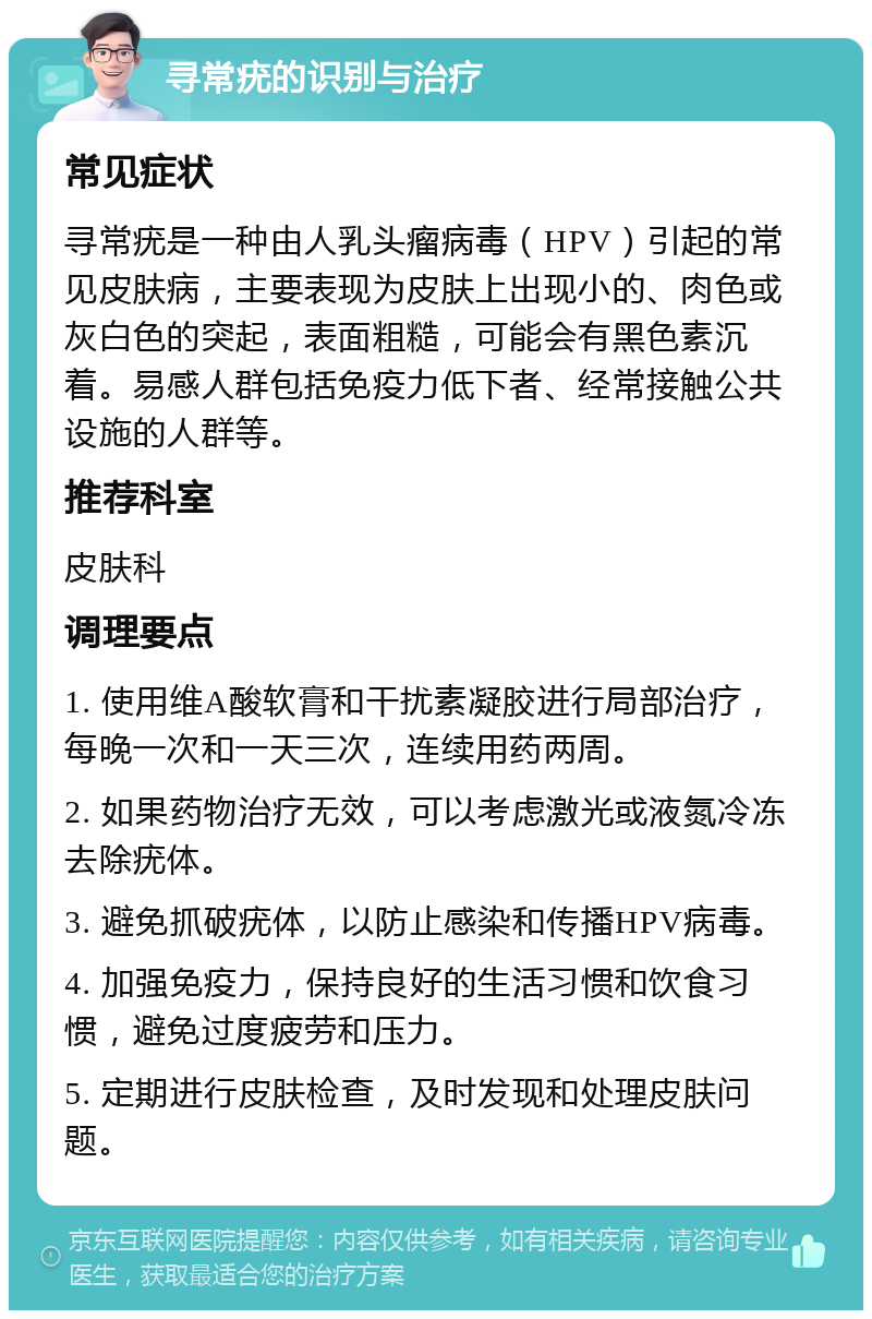 寻常疣的识别与治疗 常见症状 寻常疣是一种由人乳头瘤病毒（HPV）引起的常见皮肤病，主要表现为皮肤上出现小的、肉色或灰白色的突起，表面粗糙，可能会有黑色素沉着。易感人群包括免疫力低下者、经常接触公共设施的人群等。 推荐科室 皮肤科 调理要点 1. 使用维A酸软膏和干扰素凝胶进行局部治疗，每晚一次和一天三次，连续用药两周。 2. 如果药物治疗无效，可以考虑激光或液氮冷冻去除疣体。 3. 避免抓破疣体，以防止感染和传播HPV病毒。 4. 加强免疫力，保持良好的生活习惯和饮食习惯，避免过度疲劳和压力。 5. 定期进行皮肤检查，及时发现和处理皮肤问题。