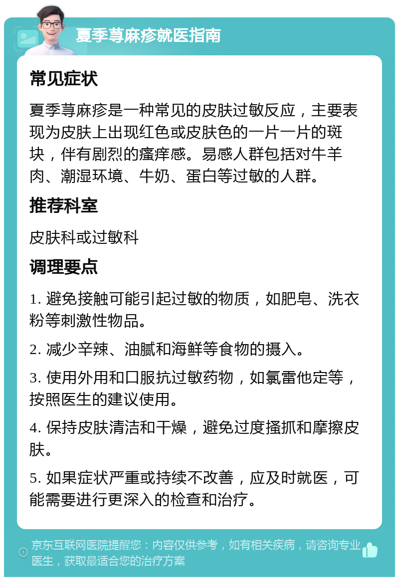 夏季荨麻疹就医指南 常见症状 夏季荨麻疹是一种常见的皮肤过敏反应，主要表现为皮肤上出现红色或皮肤色的一片一片的斑块，伴有剧烈的瘙痒感。易感人群包括对牛羊肉、潮湿环境、牛奶、蛋白等过敏的人群。 推荐科室 皮肤科或过敏科 调理要点 1. 避免接触可能引起过敏的物质，如肥皂、洗衣粉等刺激性物品。 2. 减少辛辣、油腻和海鲜等食物的摄入。 3. 使用外用和口服抗过敏药物，如氯雷他定等，按照医生的建议使用。 4. 保持皮肤清洁和干燥，避免过度搔抓和摩擦皮肤。 5. 如果症状严重或持续不改善，应及时就医，可能需要进行更深入的检查和治疗。