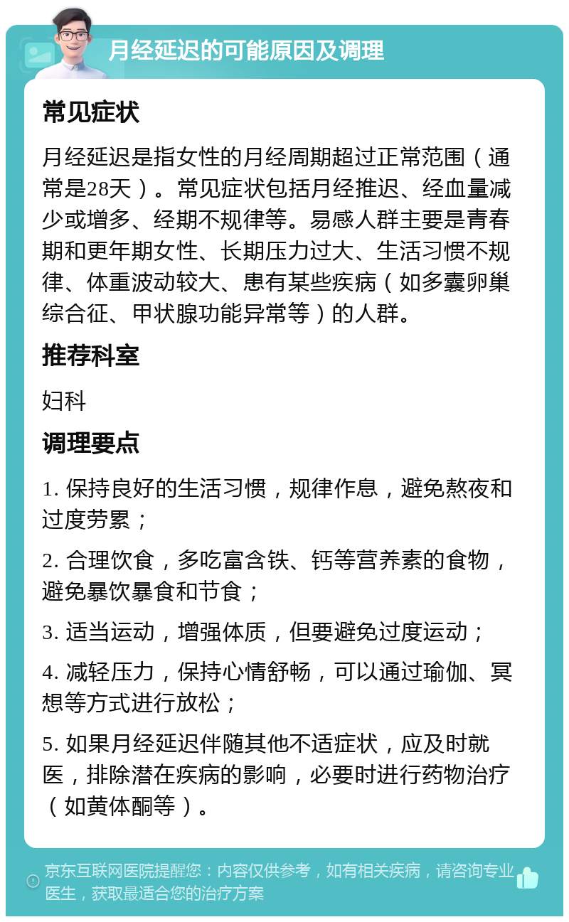 月经延迟的可能原因及调理 常见症状 月经延迟是指女性的月经周期超过正常范围（通常是28天）。常见症状包括月经推迟、经血量减少或增多、经期不规律等。易感人群主要是青春期和更年期女性、长期压力过大、生活习惯不规律、体重波动较大、患有某些疾病（如多囊卵巢综合征、甲状腺功能异常等）的人群。 推荐科室 妇科 调理要点 1. 保持良好的生活习惯，规律作息，避免熬夜和过度劳累； 2. 合理饮食，多吃富含铁、钙等营养素的食物，避免暴饮暴食和节食； 3. 适当运动，增强体质，但要避免过度运动； 4. 减轻压力，保持心情舒畅，可以通过瑜伽、冥想等方式进行放松； 5. 如果月经延迟伴随其他不适症状，应及时就医，排除潜在疾病的影响，必要时进行药物治疗（如黄体酮等）。