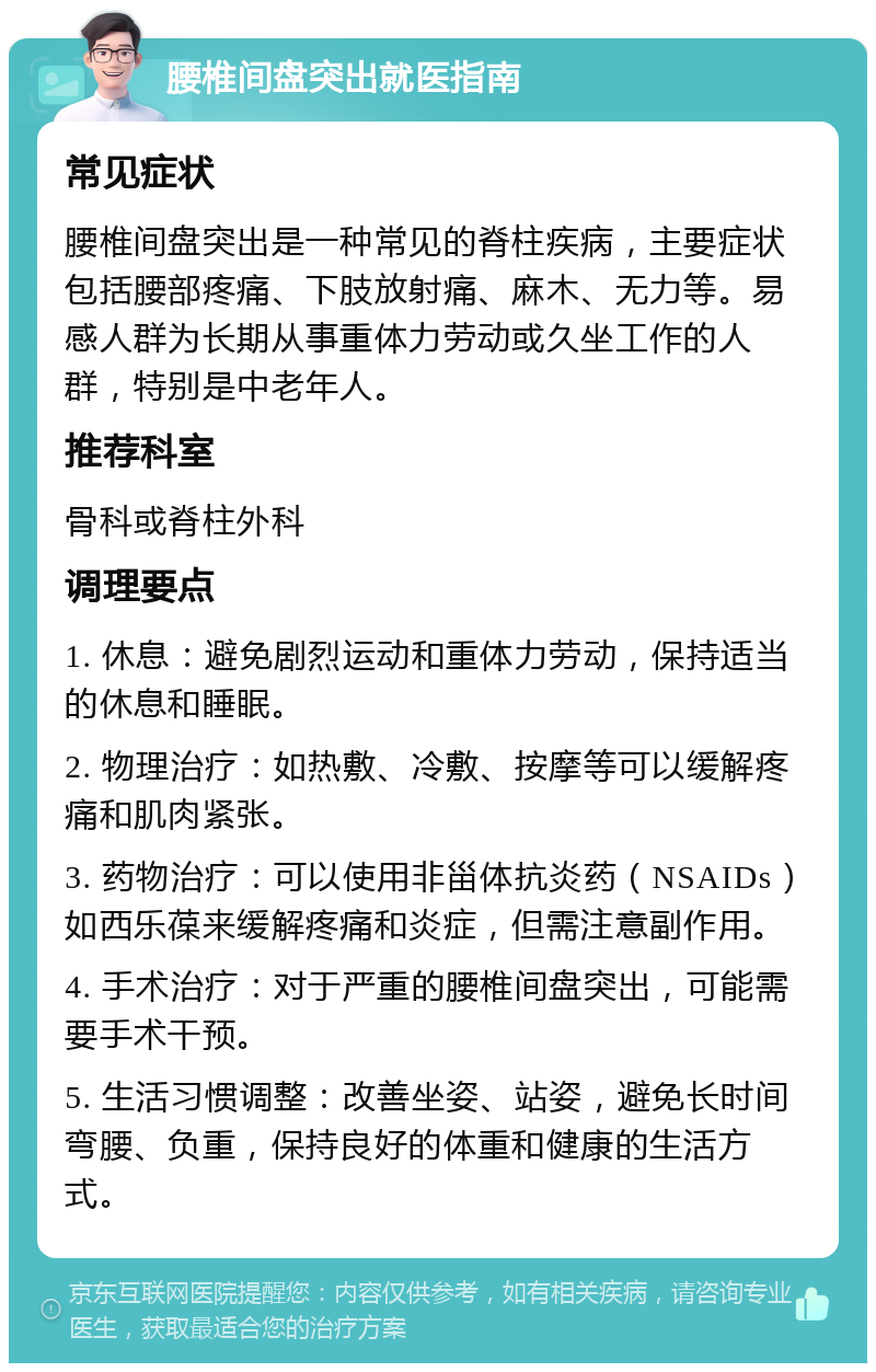 腰椎间盘突出就医指南 常见症状 腰椎间盘突出是一种常见的脊柱疾病，主要症状包括腰部疼痛、下肢放射痛、麻木、无力等。易感人群为长期从事重体力劳动或久坐工作的人群，特别是中老年人。 推荐科室 骨科或脊柱外科 调理要点 1. 休息：避免剧烈运动和重体力劳动，保持适当的休息和睡眠。 2. 物理治疗：如热敷、冷敷、按摩等可以缓解疼痛和肌肉紧张。 3. 药物治疗：可以使用非甾体抗炎药（NSAIDs）如西乐葆来缓解疼痛和炎症，但需注意副作用。 4. 手术治疗：对于严重的腰椎间盘突出，可能需要手术干预。 5. 生活习惯调整：改善坐姿、站姿，避免长时间弯腰、负重，保持良好的体重和健康的生活方式。