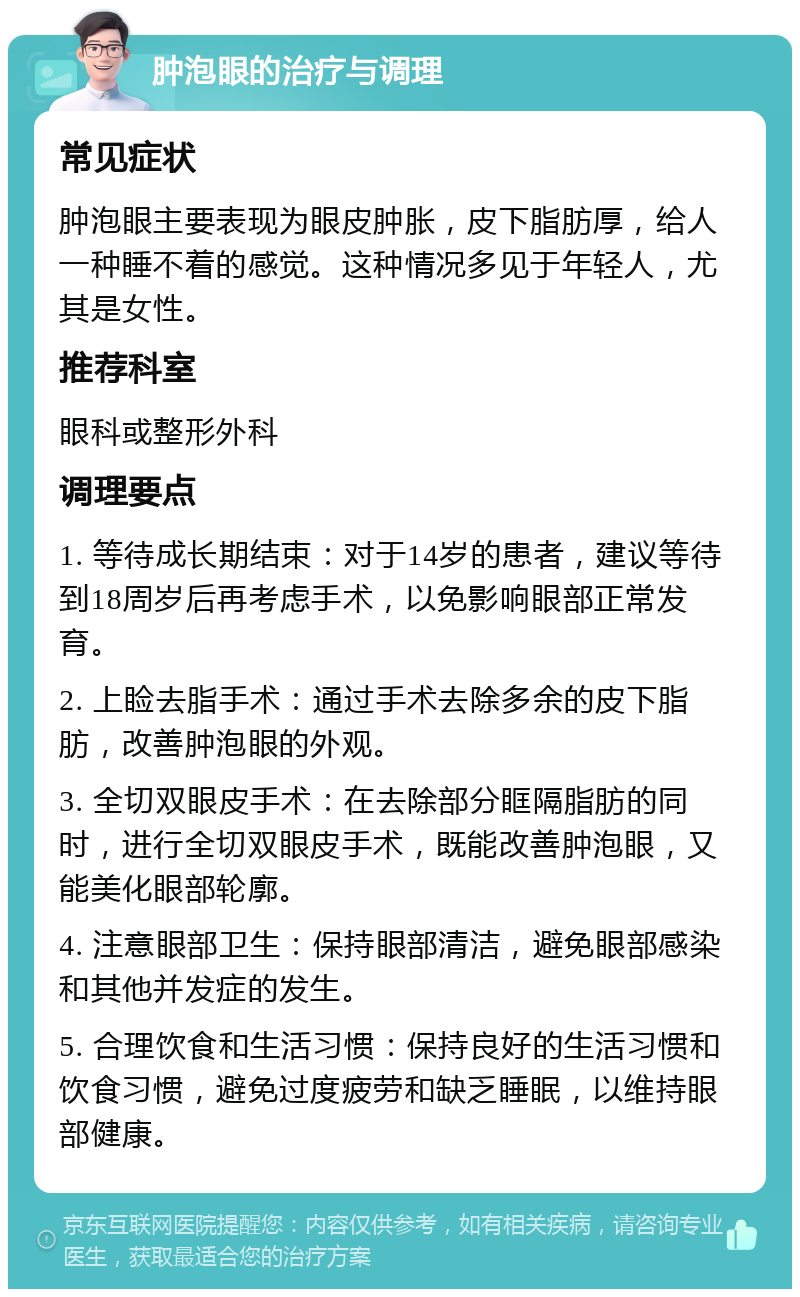 肿泡眼的治疗与调理 常见症状 肿泡眼主要表现为眼皮肿胀，皮下脂肪厚，给人一种睡不着的感觉。这种情况多见于年轻人，尤其是女性。 推荐科室 眼科或整形外科 调理要点 1. 等待成长期结束：对于14岁的患者，建议等待到18周岁后再考虑手术，以免影响眼部正常发育。 2. 上睑去脂手术：通过手术去除多余的皮下脂肪，改善肿泡眼的外观。 3. 全切双眼皮手术：在去除部分眶隔脂肪的同时，进行全切双眼皮手术，既能改善肿泡眼，又能美化眼部轮廓。 4. 注意眼部卫生：保持眼部清洁，避免眼部感染和其他并发症的发生。 5. 合理饮食和生活习惯：保持良好的生活习惯和饮食习惯，避免过度疲劳和缺乏睡眠，以维持眼部健康。