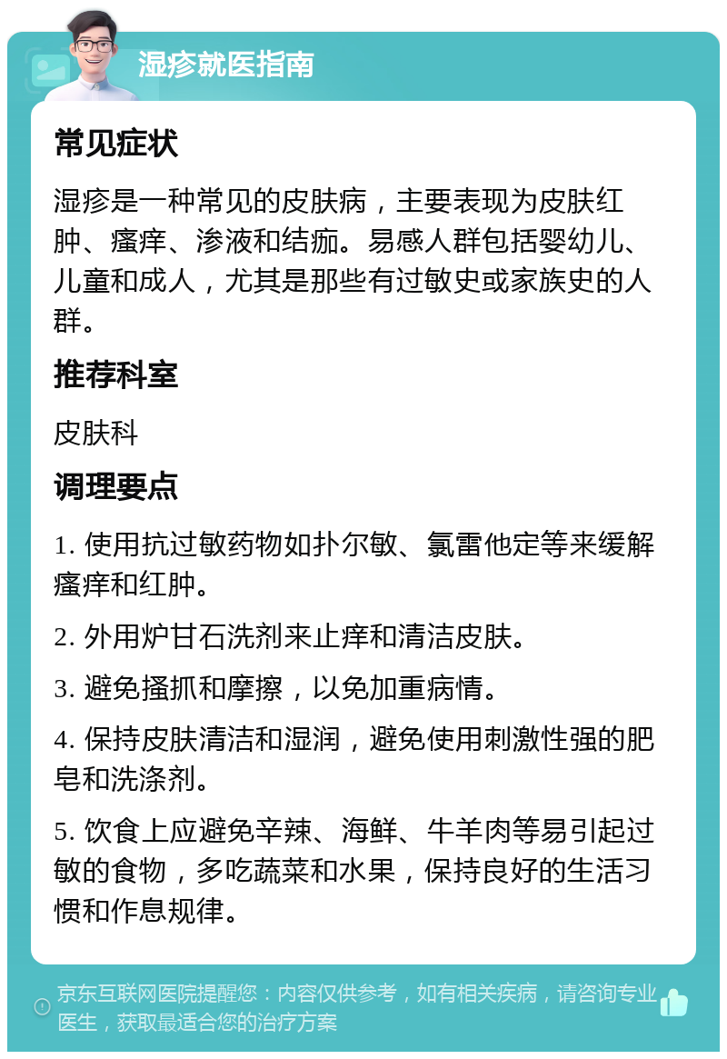 湿疹就医指南 常见症状 湿疹是一种常见的皮肤病，主要表现为皮肤红肿、瘙痒、渗液和结痂。易感人群包括婴幼儿、儿童和成人，尤其是那些有过敏史或家族史的人群。 推荐科室 皮肤科 调理要点 1. 使用抗过敏药物如扑尔敏、氯雷他定等来缓解瘙痒和红肿。 2. 外用炉甘石洗剂来止痒和清洁皮肤。 3. 避免搔抓和摩擦，以免加重病情。 4. 保持皮肤清洁和湿润，避免使用刺激性强的肥皂和洗涤剂。 5. 饮食上应避免辛辣、海鲜、牛羊肉等易引起过敏的食物，多吃蔬菜和水果，保持良好的生活习惯和作息规律。