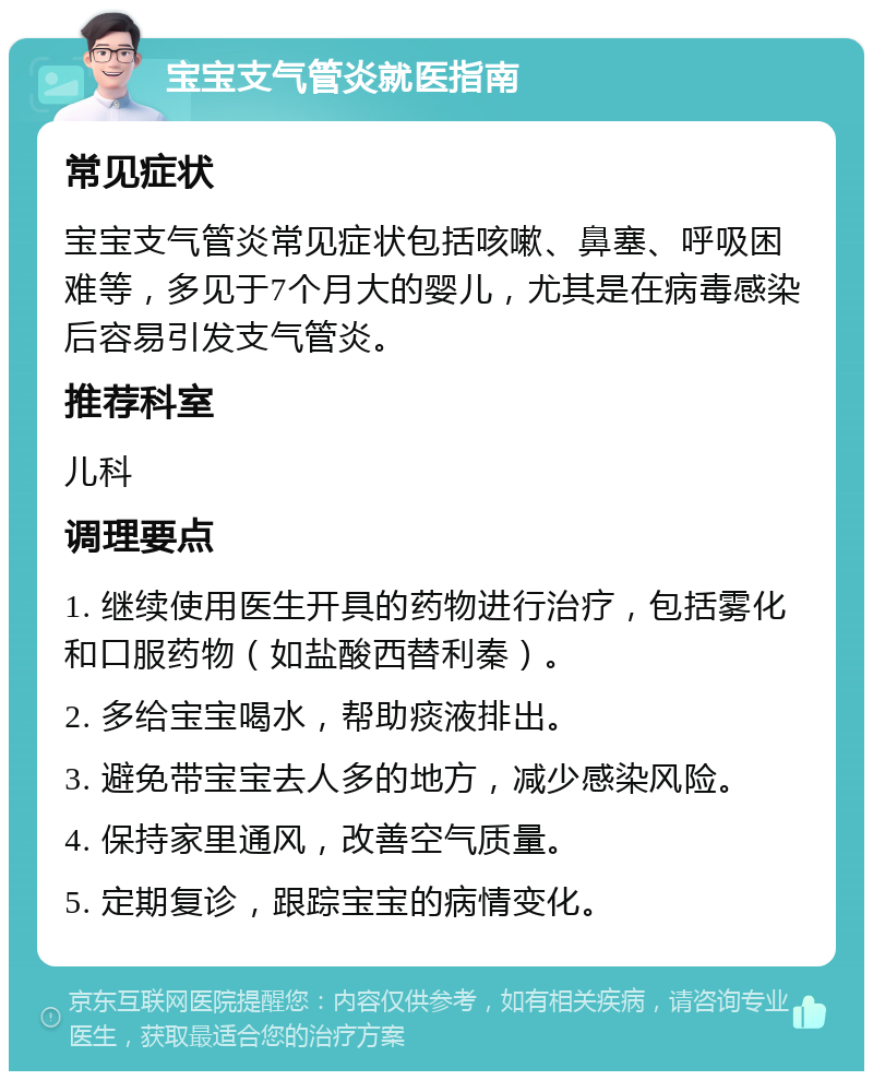 宝宝支气管炎就医指南 常见症状 宝宝支气管炎常见症状包括咳嗽、鼻塞、呼吸困难等，多见于7个月大的婴儿，尤其是在病毒感染后容易引发支气管炎。 推荐科室 儿科 调理要点 1. 继续使用医生开具的药物进行治疗，包括雾化和口服药物（如盐酸西替利秦）。 2. 多给宝宝喝水，帮助痰液排出。 3. 避免带宝宝去人多的地方，减少感染风险。 4. 保持家里通风，改善空气质量。 5. 定期复诊，跟踪宝宝的病情变化。