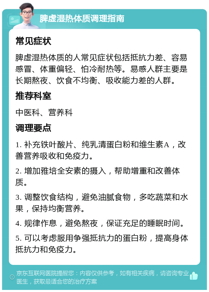 脾虚湿热体质调理指南 常见症状 脾虚湿热体质的人常见症状包括抵抗力差、容易感冒、体重偏轻、怕冷耐热等。易感人群主要是长期熬夜、饮食不均衡、吸收能力差的人群。 推荐科室 中医科、营养科 调理要点 1. 补充铁叶酸片、纯乳清蛋白粉和维生素A，改善营养吸收和免疫力。 2. 增加雅培全安素的摄入，帮助增重和改善体质。 3. 调整饮食结构，避免油腻食物，多吃蔬菜和水果，保持均衡营养。 4. 规律作息，避免熬夜，保证充足的睡眠时间。 5. 可以考虑服用争强抵抗力的蛋白粉，提高身体抵抗力和免疫力。