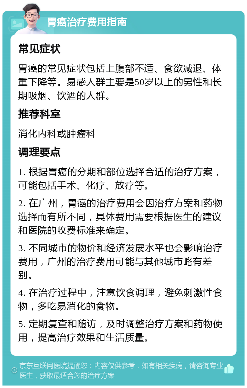 胃癌治疗费用指南 常见症状 胃癌的常见症状包括上腹部不适、食欲减退、体重下降等。易感人群主要是50岁以上的男性和长期吸烟、饮酒的人群。 推荐科室 消化内科或肿瘤科 调理要点 1. 根据胃癌的分期和部位选择合适的治疗方案，可能包括手术、化疗、放疗等。 2. 在广州，胃癌的治疗费用会因治疗方案和药物选择而有所不同，具体费用需要根据医生的建议和医院的收费标准来确定。 3. 不同城市的物价和经济发展水平也会影响治疗费用，广州的治疗费用可能与其他城市略有差别。 4. 在治疗过程中，注意饮食调理，避免刺激性食物，多吃易消化的食物。 5. 定期复查和随访，及时调整治疗方案和药物使用，提高治疗效果和生活质量。