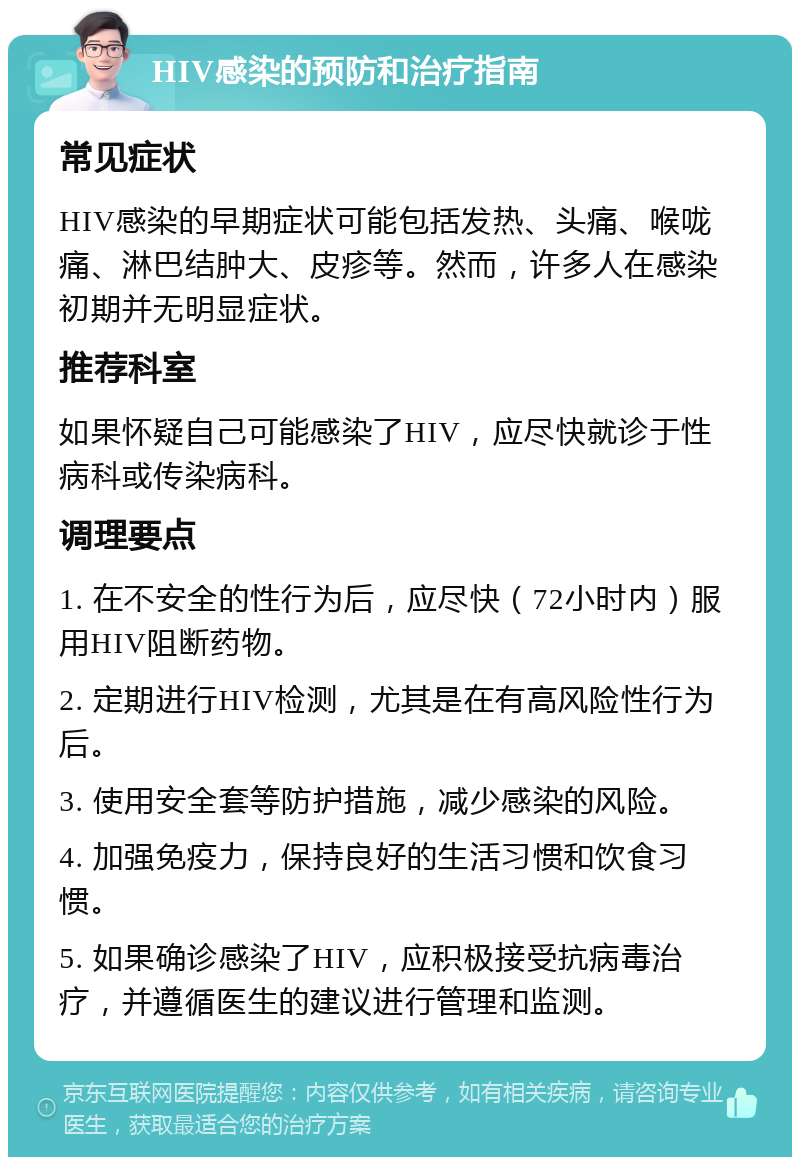 HIV感染的预防和治疗指南 常见症状 HIV感染的早期症状可能包括发热、头痛、喉咙痛、淋巴结肿大、皮疹等。然而，许多人在感染初期并无明显症状。 推荐科室 如果怀疑自己可能感染了HIV，应尽快就诊于性病科或传染病科。 调理要点 1. 在不安全的性行为后，应尽快（72小时内）服用HIV阻断药物。 2. 定期进行HIV检测，尤其是在有高风险性行为后。 3. 使用安全套等防护措施，减少感染的风险。 4. 加强免疫力，保持良好的生活习惯和饮食习惯。 5. 如果确诊感染了HIV，应积极接受抗病毒治疗，并遵循医生的建议进行管理和监测。