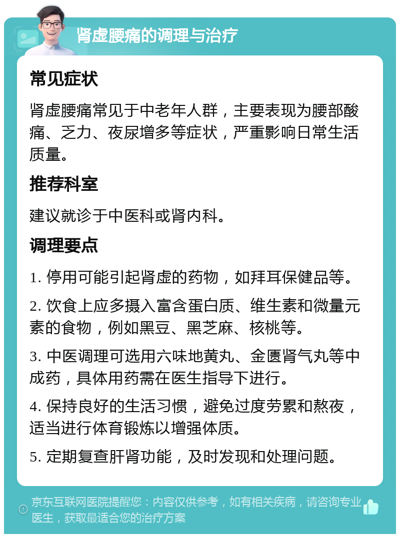 肾虚腰痛的调理与治疗 常见症状 肾虚腰痛常见于中老年人群，主要表现为腰部酸痛、乏力、夜尿增多等症状，严重影响日常生活质量。 推荐科室 建议就诊于中医科或肾内科。 调理要点 1. 停用可能引起肾虚的药物，如拜耳保健品等。 2. 饮食上应多摄入富含蛋白质、维生素和微量元素的食物，例如黑豆、黑芝麻、核桃等。 3. 中医调理可选用六味地黄丸、金匮肾气丸等中成药，具体用药需在医生指导下进行。 4. 保持良好的生活习惯，避免过度劳累和熬夜，适当进行体育锻炼以增强体质。 5. 定期复查肝肾功能，及时发现和处理问题。