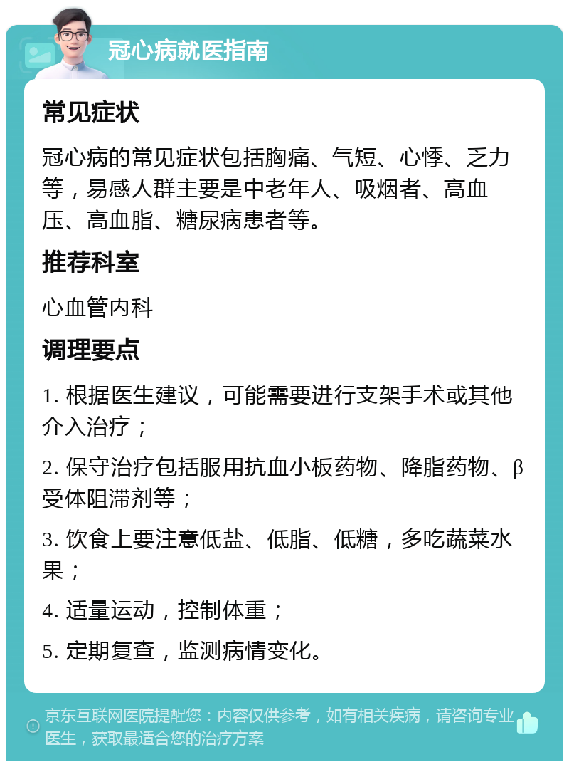 冠心病就医指南 常见症状 冠心病的常见症状包括胸痛、气短、心悸、乏力等，易感人群主要是中老年人、吸烟者、高血压、高血脂、糖尿病患者等。 推荐科室 心血管内科 调理要点 1. 根据医生建议，可能需要进行支架手术或其他介入治疗； 2. 保守治疗包括服用抗血小板药物、降脂药物、β受体阻滞剂等； 3. 饮食上要注意低盐、低脂、低糖，多吃蔬菜水果； 4. 适量运动，控制体重； 5. 定期复查，监测病情变化。