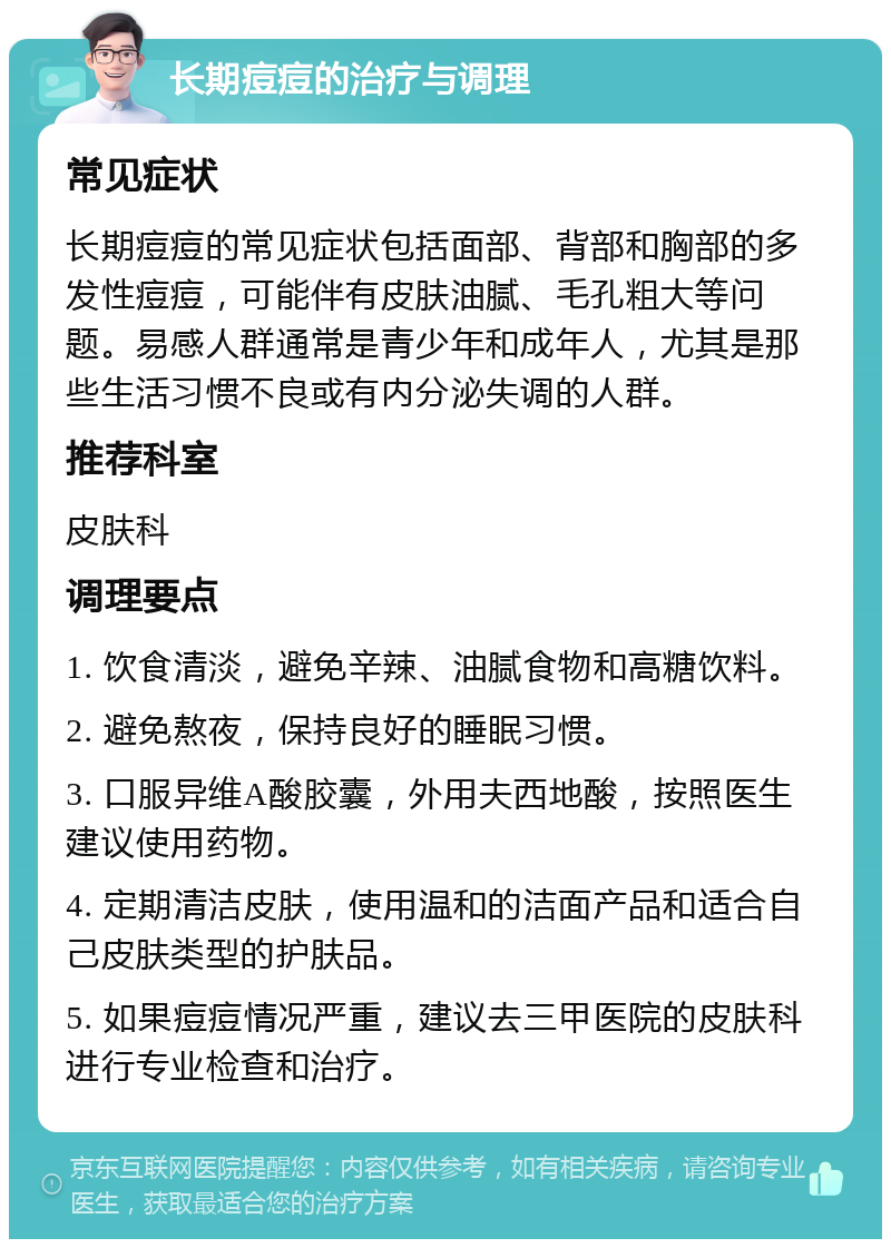 长期痘痘的治疗与调理 常见症状 长期痘痘的常见症状包括面部、背部和胸部的多发性痘痘，可能伴有皮肤油腻、毛孔粗大等问题。易感人群通常是青少年和成年人，尤其是那些生活习惯不良或有内分泌失调的人群。 推荐科室 皮肤科 调理要点 1. 饮食清淡，避免辛辣、油腻食物和高糖饮料。 2. 避免熬夜，保持良好的睡眠习惯。 3. 口服异维A酸胶囊，外用夫西地酸，按照医生建议使用药物。 4. 定期清洁皮肤，使用温和的洁面产品和适合自己皮肤类型的护肤品。 5. 如果痘痘情况严重，建议去三甲医院的皮肤科进行专业检查和治疗。