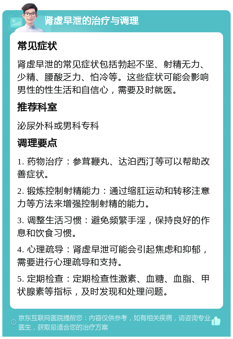 肾虚早泄的治疗与调理 常见症状 肾虚早泄的常见症状包括勃起不坚、射精无力、少精、腰酸乏力、怕冷等。这些症状可能会影响男性的性生活和自信心，需要及时就医。 推荐科室 泌尿外科或男科专科 调理要点 1. 药物治疗：参茸鞭丸、达泊西汀等可以帮助改善症状。 2. 锻炼控制射精能力：通过缩肛运动和转移注意力等方法来增强控制射精的能力。 3. 调整生活习惯：避免频繁手淫，保持良好的作息和饮食习惯。 4. 心理疏导：肾虚早泄可能会引起焦虑和抑郁，需要进行心理疏导和支持。 5. 定期检查：定期检查性激素、血糖、血脂、甲状腺素等指标，及时发现和处理问题。