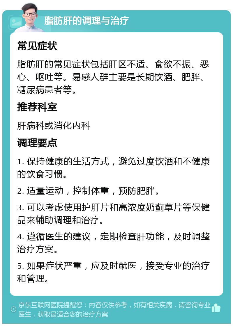 脂肪肝的调理与治疗 常见症状 脂肪肝的常见症状包括肝区不适、食欲不振、恶心、呕吐等。易感人群主要是长期饮酒、肥胖、糖尿病患者等。 推荐科室 肝病科或消化内科 调理要点 1. 保持健康的生活方式，避免过度饮酒和不健康的饮食习惯。 2. 适量运动，控制体重，预防肥胖。 3. 可以考虑使用护肝片和高浓度奶蓟草片等保健品来辅助调理和治疗。 4. 遵循医生的建议，定期检查肝功能，及时调整治疗方案。 5. 如果症状严重，应及时就医，接受专业的治疗和管理。