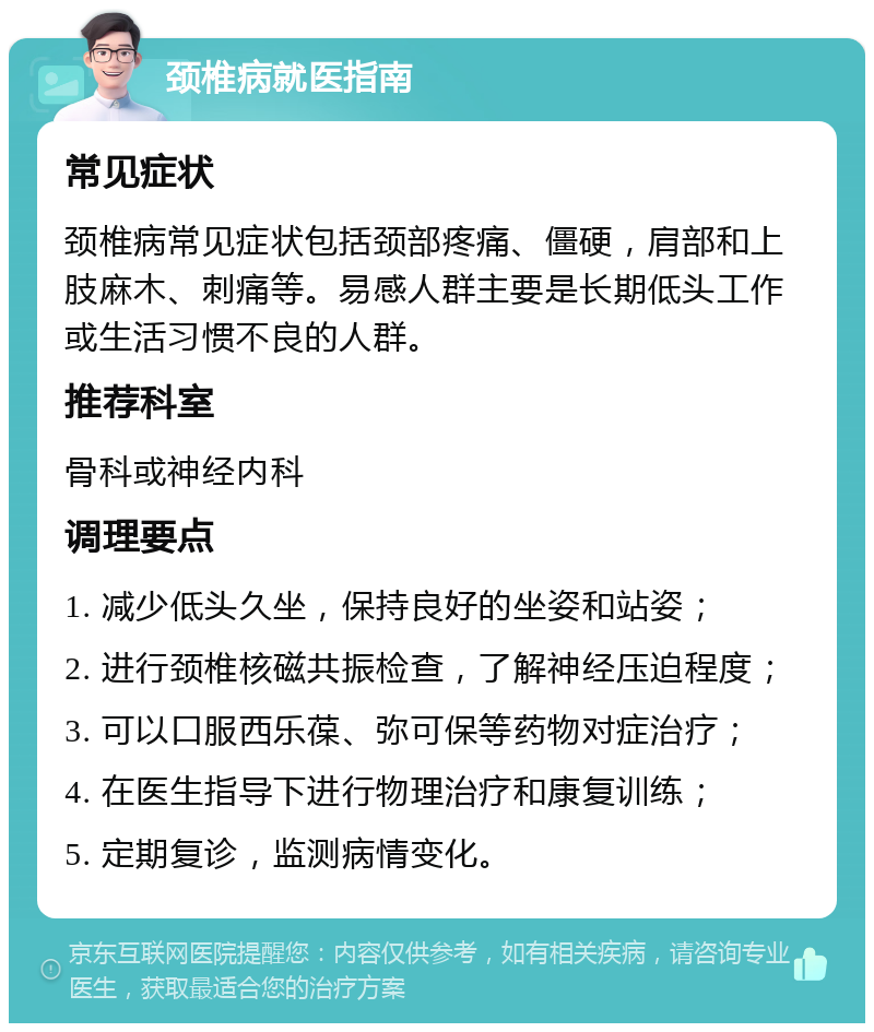 颈椎病就医指南 常见症状 颈椎病常见症状包括颈部疼痛、僵硬，肩部和上肢麻木、刺痛等。易感人群主要是长期低头工作或生活习惯不良的人群。 推荐科室 骨科或神经内科 调理要点 1. 减少低头久坐，保持良好的坐姿和站姿； 2. 进行颈椎核磁共振检查，了解神经压迫程度； 3. 可以口服西乐葆、弥可保等药物对症治疗； 4. 在医生指导下进行物理治疗和康复训练； 5. 定期复诊，监测病情变化。