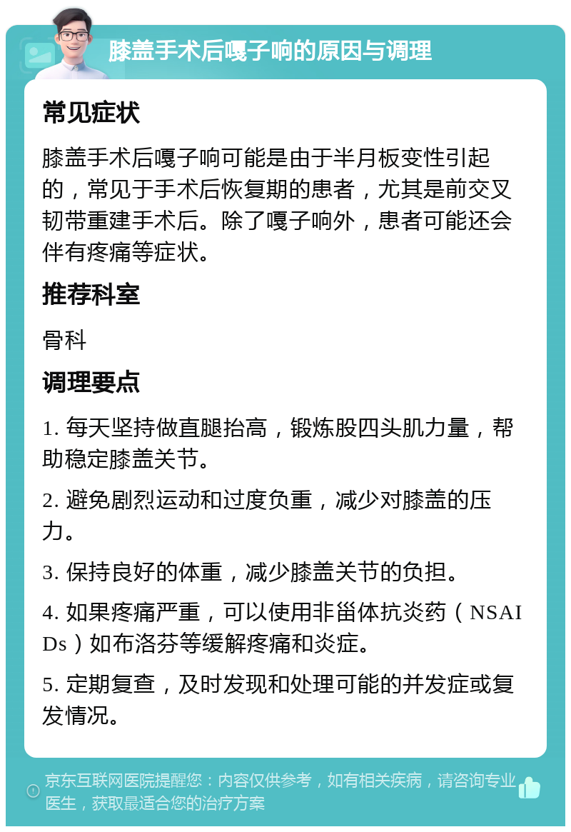 膝盖手术后嘎子响的原因与调理 常见症状 膝盖手术后嘎子响可能是由于半月板变性引起的，常见于手术后恢复期的患者，尤其是前交叉韧带重建手术后。除了嘎子响外，患者可能还会伴有疼痛等症状。 推荐科室 骨科 调理要点 1. 每天坚持做直腿抬高，锻炼股四头肌力量，帮助稳定膝盖关节。 2. 避免剧烈运动和过度负重，减少对膝盖的压力。 3. 保持良好的体重，减少膝盖关节的负担。 4. 如果疼痛严重，可以使用非甾体抗炎药（NSAIDs）如布洛芬等缓解疼痛和炎症。 5. 定期复查，及时发现和处理可能的并发症或复发情况。