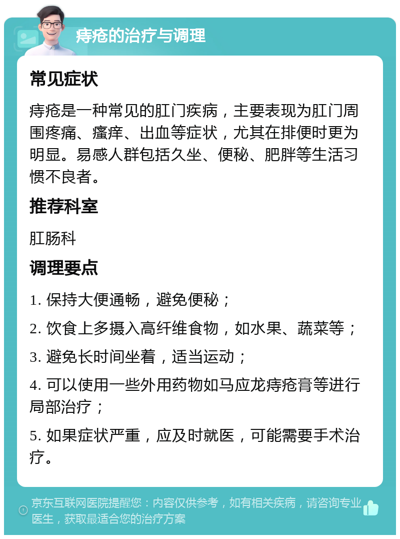 痔疮的治疗与调理 常见症状 痔疮是一种常见的肛门疾病，主要表现为肛门周围疼痛、瘙痒、出血等症状，尤其在排便时更为明显。易感人群包括久坐、便秘、肥胖等生活习惯不良者。 推荐科室 肛肠科 调理要点 1. 保持大便通畅，避免便秘； 2. 饮食上多摄入高纤维食物，如水果、蔬菜等； 3. 避免长时间坐着，适当运动； 4. 可以使用一些外用药物如马应龙痔疮膏等进行局部治疗； 5. 如果症状严重，应及时就医，可能需要手术治疗。