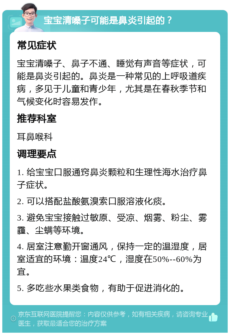 宝宝清嗓子可能是鼻炎引起的？ 常见症状 宝宝清嗓子、鼻子不通、睡觉有声音等症状，可能是鼻炎引起的。鼻炎是一种常见的上呼吸道疾病，多见于儿童和青少年，尤其是在春秋季节和气候变化时容易发作。 推荐科室 耳鼻喉科 调理要点 1. 给宝宝口服通窍鼻炎颗粒和生理性海水治疗鼻子症状。 2. 可以搭配盐酸氨溴索口服溶液化痰。 3. 避免宝宝接触过敏原、受凉、烟雾、粉尘、雾霾、尘螨等环境。 4. 居室注意勤开窗通风，保持一定的温湿度，居室适宜的环境：温度24℃，湿度在50%--60%为宜。 5. 多吃些水果类食物，有助于促进消化的。