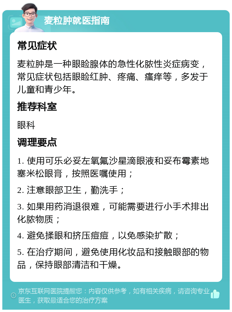 麦粒肿就医指南 常见症状 麦粒肿是一种眼睑腺体的急性化脓性炎症病变，常见症状包括眼睑红肿、疼痛、瘙痒等，多发于儿童和青少年。 推荐科室 眼科 调理要点 1. 使用可乐必妥左氧氟沙星滴眼液和妥布霉素地塞米松眼膏，按照医嘱使用； 2. 注意眼部卫生，勤洗手； 3. 如果用药消退很难，可能需要进行小手术排出化脓物质； 4. 避免揉眼和挤压痘痘，以免感染扩散； 5. 在治疗期间，避免使用化妆品和接触眼部的物品，保持眼部清洁和干燥。